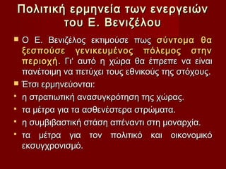 Πολιτική ερμηνεία των ενεργειών
            του Ε. Βενιζέλου
   Ο Ε. Βενιζέλος εκτιμούσε πως σύντομα θα
    ξεσπούσε γενικευμένος πόλεμος στην
    περιοχή . Γι‘ αυτό η χώρα θα έπρεπε να είναι
    πανέτοιμη να πετύχει τους εθνικούς της στόχους.
   Έτσι ερμηνεύονται:
   η στρατιωτική ανασυγκρότηση της χώρας.
   τα μέτρα για τα ασθενέστερα στρώματα.
   η συμβιβαστική στάση απέναντι στη μοναρχία.
   τα μέτρα για τον πολιτικό και οικονομικό
    εκσυγχρονισμό.
 