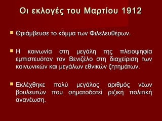 Οι εκλογές του Μαρτίου 1912

   Θριάμβευσε το κόμμα των Φιλελευθέρων.

   Η κοινωνία στη μεγάλη της πλειοψηφία
    εμπιστευόταν τον Βενιζέλο στη διαχείριση των
    κοινωνικών και μεγάλων εθνικών ζητημάτων.

   Εκλέχθηκε πολύ μεγάλος αριθμός νέων
    βουλευτών που σηματοδοτεί ριζική πολιτική
    ανανέωση.
 
