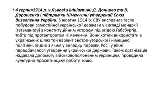 • 4 серпня1914 р. у Львові з ініціативи Д. Донцова та В.
Дорошенка і підтримки Німеччини утворений Союз
Визволення України. 5 жовтня 1914 р. СВУ висловила гасло
побудови самостійної української держави у вигляді монархії
(гетьманату) з конституційним устроєм під егідою Габсбургів,
тобто під протекторатом Німеччини. Вони хотіли використати в
українських цілях той варіант австро-угорської і німецької
політики, згідно з яким у випадку поразки Росії у війні
передбачалося утворення української держави. Також організація
надавала допомогу військовополоненим українцям, проводила
культурно-просвітницьку роботу тощо.
 