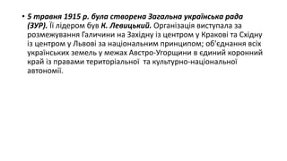 • 5 травня 1915 р. була створена Загальна українська рада
(ЗУР). Її лідером був К. Левицький. Організація виступала за
розмежування Галичини на Західну із центром у Кракові та Східну
із центром у Львові за національним принципом; об'єднання всіх
українських земель у межах Австро-Угорщини в єдиний коронний
край із правами територіальної та культурно-національної
автономії.
 