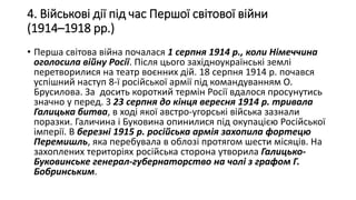 4. Військові дії під час Першої світової війни
(1914–1918 рр.)
• Перша світова війна почалася 1 серпня 1914 р., коли Німеччина
оголосила війну Росії. Після цього західноукраїнські землі
перетворилися на театр воєнних дій. 18 серпня 1914 р. почався
успішний наступ 8-ї російської армії під командуванням О.
Брусилова. За досить короткий термін Росії вдалося просунутись
значно у перед. З 23 серпня до кінця вересня 1914 р. тривала
Галицька битва, в ході якої австро-угорські війська зазнали
поразки. Галичина і Буковина опинилися під окупацією Російської
імперії. В березні 1915 р. російська армія захопила фортецю
Перемишль, яка перебувала в облозі протягом шести місяців. На
захоплених територіях російська сторона утворила Галицько-
Буковинське генерал-губернаторство на чолі з графом Г.
Бобринським.
 