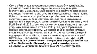 • Окупаційна влада проводила широкомасштабну русифікацію,
українські гімназії, газети, журнали, книги, видавництва,
бібліотеки знищувались. Було закрито «Просвіту» та заборонено
українські політичні партії, спортивні молодіжні організації тощо.
Крім того почалися репресії проти українських політичних та
культурних діячів. Переслідувань зазнала греко-католицька
церква, так, наприклад, А. Шептицького було депортовано у глиб
Росії. В квітні 1915 р. розпочався контрнаступ німецьких і австро-
угорських військ, а вже у травні 1915 р. відбувся Горлицький
прорив російського фронту. 22 червня 1915 р. австро-німецькі
війська вступили до Львова. До жовтня 1915 р. тривав швидкий
відступ російських військ, а ж поки вони не зупинилися на лінії
Кам'янець-Подільський – Тернопіль – Кременець – Дубно. 22
травня 1916 р. розпочалася наступальна операція російських
військ Південно-Західного фронту під командуванням
генерала О. Брусилова. Тривала вона до початку червня.
 