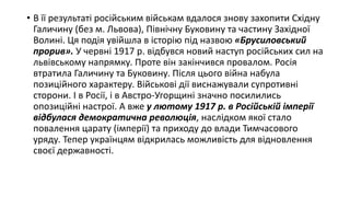 • В її результаті російським військам вдалося знову захопити Східну
Галичину (без м. Львова), Північну Буковину та частину Західної
Волині. Ця подія увійшла в історію під назвою «Брусиловський
прорив». У червні 1917 р. відбувся новий наступ російських сил на
львівському напрямку. Проте він закінчився провалом. Росія
втратила Галичину та Буковину. Після цього війна набула
позиційного характеру. Військові дії виснажували супротивні
сторони. І в Росії, і в Австро-Угорщині значно посилились
опозиційні настрої. А вже у лютому 1917 р. в Російській імперії
відбулася демократична революція, наслідком якої стало
повалення царату (імперії) та приходу до влади Тимчасового
уряду. Тепер українцям відкрилась можливість для відновлення
своєї державності.
 