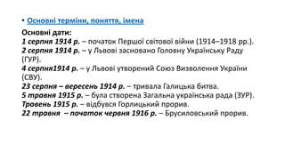 • Основні терміни, поняття, імена
Основні дати:
1 серпня 1914 р. – початок Першої світової війни (1914–1918 рр.).
2 серпня 1914 р. – у Львові засновано Головну Українську Раду
(ГУР).
4 серпня1914 р. – у Львові утворений Союз Визволення України
(СВУ).
23 серпня – вересень 1914 р. – тривала Галицька битва.
5 травня 1915 р. – була створена Загальна українська рада (ЗУР).
Травень 1915 р. – відбувся Горлицький прорив.
22 травня – початок червня 1916 р. – Брусиловський прорив.
 