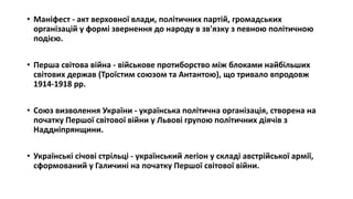 • Маніфест - акт верховної влади, політичних партій, громадських
організацій у формі звернення до народу в зв'язку з певною політичною
подією.
• Перша світова війна - військове протиборство між блоками найбільших
світових держав (Троїстим союзом та Антантою), що тривало впродовж
1914-1918 pp.
• Союз визволення України - українська політична організація, створена на
початку Першої світової війни у Львові групою політичних діячів з
Наддніпрянщини.
• Українські січові стрільці - український легіон у складі австрійської армії,
сформований у Галичині на початку Першої світової війни.
 