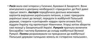 • Росія мала свої інтереси у Галичині, Буковині й Закарпатті. Вони
вписувалися в доктрину необхідності «приєднати» до Росії давні
«руські землі». Австрія передбачала декілька можливих
варіантів вирішення українського питання, а саме: приєднати
українські землі до імперії, передати їх майбутній Польській
державі, створити «санітарний» кордон проти впливів Росії,
віддати Україну під протекторат Німеччини. Угорці хотіли зберегти
свої позиції у Закарпатській Україні. Румунія прагнула включити
Бессарабію і частину Буковини до складу майбутньої Великої
Румунії. Поляки розраховували на приєднання до майбутньої
Польської держави галицьких земель як «історично польських».
 