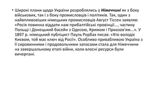 • Широкі плани щодо України розроблялись у Німеччині як з боку
військових, так і з боку промисловців і політиків. Так, один з
найвпливовіших німецьких промисловців Август Тіссен заявляв:
«Росія повинна віддати нам прибалтійські провінції..., частину
Польщі і Донецький басейн з Одесою, Кримом і Приазов'ям...». У
1897 р. німецький публіцист Пауль Рорбах писав: «Хто володіє
Києвом, той має ключ від Росії». Особливо привабливою Україна з
її сировинними і продовольчими запасами стала для Німеччини
на завершальному етапі війни, коли власні ресурси були
вичерпані.
 