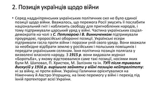 2. Позиція українців щодо війни
• Серед наддніпрянських українських політичних сил не було єдиної
позиції щодо війни. Вважалось, що перемога Росії змусить її послабити
національний гніт і наблизить свободу для пригноблених народів, і
тому підтримували царський уряд у війні. Частина українських соціал-
демократів на чолі з С. Петлюрою і В. Винниченком підтримували
проурядові, проросійські оборонні позиції. Українські есери
підтримали гасла проти війни і поразки уній свого уряду. Вони вважали
за необхідне відібрати землю у російських і польських поміщиків і
передати українським селянам. Їхня політична позиція полягала у
визволені власного народу. З 1915 р. вони видавали журнал
«Боротьба», у якому відстоювалися саме такі позиції, носіями яких
були М. Шаповал, П. Христюк, М. Залізняк та ін. ТУП після тривалих
дискусій у 1916 р. вирішило зайняти у війні позицію нейтралітету:
ні за війну, ні проти війни. Українці Галичини орієнтувалися на
Німеччину й Австро-Угорщину, на їхню перемогу у війні і перехід під
їхній протекторат всієї України.
 