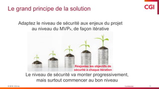© 2019 CGI inc. Confidentiel
Le grand principe de la solution
11
Adaptez le niveau de sécurité aux enjeux du projet
au niveau du MVPx, de façon itérative
Le niveau de sécurité va monter progressivement,
mais surtout commencer au bon niveau
Réajustez les objectifs de
sécurité à chaque itération
 