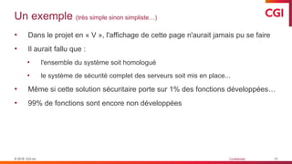 © 2019 CGI inc. Confidentiel
Un exemple (très simple sinon simpliste…)
• Dans le projet en « V », l'affichage de cette page n'aurait jamais pu se faire
• Il aurait fallu que :
• l'ensemble du système soit homologué
• le système de sécurité complet des serveurs soit mis en place...
• Même si cette solution sécuritaire porte sur 1% des fonctions développées…
• 99% de fonctions sont encore non développées
13
 