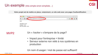 © 2019 CGI inc. Confidentiel
Un exemple (très simple sinon simpliste…)
14
Votre projet est de mettre en place, notamment, un site web avec une page d’authentification
MVP2
file:///Users/CGI/test/test.html
Allo!
https://cgitestexterne.com/test/test.html
Allo!
Identifiez-vous!
Usager: xxxx
Mot de passe: xxxx
Un « hacker » s'empare de la page?
• Impact pour l'entreprise = limité
• Serveur externe non relié à nos systèmes en
production
Un nom d’usager / mot de passe est suffisant!
 
