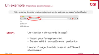 © 2019 CGI inc. Confidentiel
file:///Users/CGI/test/test.html
Allo!
https://cgi.com/test.html
Allo!
Identifiez-vous!
Usager: xxxx
Mot de passe: xxxx
Un exemple (très simple sinon simpliste…)
15
Votre projet est de mettre en place, notamment, un site web avec une page d’authentification
MVP3 Un « hacker » s'empare de la page?
• Impact pour l'entreprise = fort
• Serveur relié à nos systèmes en production
Un nom d’usager / mot de passe et un 2FA sont
nécessaires!
 