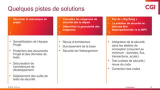 © 2019 CGI inc. Confidentiel
Quelques pistes de solutions
19
• Sensibilisation de l’équipe
Projet
• Protection des documents
Projet et des données de
tests
• Sécurisation de
l’architecture de
développement
• Déploiement des outils de
tests de sécurité
• Revue d’architecture
• Durcissement de la base
• Sécurité de l’hébergement
• Intégration de la sécurité
dans les ateliers de
conception (couvrant au
minimum : données, flux,
transactions, accès)
• Test unitaire de sécurité /
revue de code
• Correction des codes
• Sécuriser la mécanique du
projet
• Connaître les exigences de
sécurité dès le départ
• Déterminer la granularité des
exigences
• Pas de « Big Bang »
• La solution de sécurité ne
doit pas être
disproportionnée vs le MPV
1 2 3
 