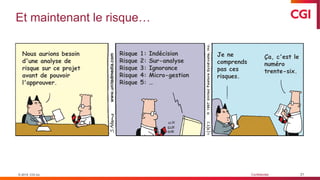 © 2019 CGI inc. Confidentiel
Et maintenant le risque…
21© 2019 CGI inc.
Ça, c'est le
numéro
trente-six.
Je ne
comprends
pas ces
risques.
Risque 1: Indécision
Risque 2: Sur-analyse
Risque 3: Ignorance
Risque 4: Micro-gestion
Risque 5: …
Nous aurions besoin
d'une analyse de
risque sur ce projet
avant de pouvoir
l'approuver.
 