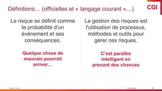 © 2019 CGI inc. Confidentiel
Définitions… (officielles et « langage courant »…)
22
Le risque se définit comme
la probabilité d'un
événement et ses
conséquences.
La gestion des risques est
l'utilisation de processus,
méthodes et outils pour
gérer ces risques.
© 2019 CGI inc.
Quelque chose de
mauvais pourrait
arriver…
C’est paraître
intelligent en
prenant des chances
 