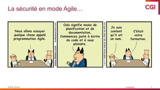 © 2019 CGI inc. Confidentiel
La sécurité en mode Agile…
3
Nous allons essayer
quelque chose appelé
programmation Agile.
Cela signifie moins de
planification et de
documentation.
Commencez juste à écrire
du code et à vous
plaindre.
Je suis
content
qu'il ait
un nom.
C’était
votre
formation.
 