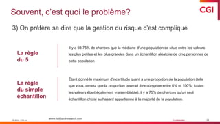 © 2019 CGI inc. Confidentiel
Souvent, c’est quoi le problème?
33
3) On préfère se dire que la gestion du risque c’est compliqué
Il y a 93,75% de chances que la médiane d'une population se situe entre les valeurs
les plus petites et les plus grandes dans un échantillon aléatoire de cinq personnes de
cette population
© 2019 CGI inc.
Étant donné le maximum d'incertitude quant à une proportion de la population (telle
que vous pensez que la proportion pourrait être comprise entre 0% et 100%, toutes
les valeurs étant également vraisemblable), il y a 75% de chances qu'un seul
échantillon choisi au hasard appartienne à la majorité de la population.
www.hubbardresearch.com
La règle
du 5
La règle
du simple
échantillon
 