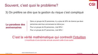 © 2019 CGI inc. Confidentiel
Souvent, c’est quoi le problème?
34
3) On préfère se dire que la gestion du risque c’est compliqué
© 2019 CGI inc.
www.hubbardresearch.com
C’est la vérité mathématique qui contredit l'intuition
L’incertitude d’une donnée annule souvent celle d’une autre
Le paradoxe des
anniversaires
Dans un groupe de 25 personnes, il y a plus de 50% de chance que deux
personnes aient leur anniversaire le même jour.
Pour un groupe de 50 personnes, c’est 95% !
Pour un groupe de 57 personnes, c’est 99% !
 