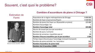 © 2019 CGI inc. Confidentiel
Souvent, c’est quoi le problème?
35
Estimation de
Fermi
© 2019 CGI inc.
Combien d’accordeurs de piano à Chicago ?
Population de la région métropolitaine de Chicago 9 000 000
Nombre de foyer (2 personnes/foyer) 4 500 000
Nombre de piano (Un foyer sur 20 possède un piano) 225 000
Nombre d'accordage / an 1
Nombre d'accordage total 225 000
Heures de travail par jour par accordeur 8
Nombre de jours / semaine 5
Nombre de semaines travaillées par an 48
Nombre d'heures travaillées par an par accordeur 1 920
Temps requis (heure) pour l'accordage (incluant transport) 2
Nombre de piano accordé / an / accordeur 960
Nombre d'accordeur de piano total 234
Nombre réel d'accordeur (2009) 290
National Archives Identifier: 558578
 