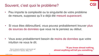 © 2019 CGI inc. Confidentiel
Souvent, c’est quoi le problème?
39
• Peu importe la complexité ou la singularité de votre problème
de mesure, supposez qu’il a déjà été mesuré auparavant.
• Si vous êtes débrouillard, vous pouvez probablement trouver plus
de sources de données que vous ne le pensiez au début.
• Vous avez probablement besoin de moins de données que votre
intuition ne vous le dit.
“How to measure anything in cybersecurity risk”
D.W. Hubbard & R. Seiersen, Wiley, 2017
© 2019 CGI inc.
“If you know almost nothing,
almost anything will tell you something.”
 