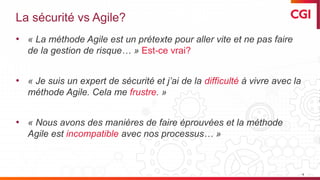 © 2019 CGI inc. Confidentiel
La sécurité vs Agile?
• « La méthode Agile est un prétexte pour aller vite et ne pas faire
de la gestion de risque… » Est-ce vrai?
• « Je suis un expert de sécurité et j’ai de la difficulté à vivre avec la
méthode Agile. Cela me frustre. »
• « Nous avons des manières de faire éprouvées et la méthode
Agile est incompatible avec nos processus… »
4
 