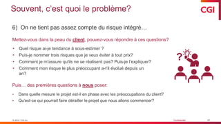 © 2019 CGI inc. Confidentiel
Souvent, c’est quoi le problème?
6) On ne tient pas assez compte du risque intégré…
Mettez-vous dans la peau du client, pouvez-vous répondre à ces questions?
Puis… des premières questions à nous poser:
• Dans quelle mesure le projet est-il en phase avec les préoccupations du client?
• Qu'est-ce qui pourrait faire dérailler le projet que nous allons commencer?
• Quel risque ai-je tendance à sous-estimer ?
• Puis-je nommer trois risques que je veux éviter à tout prix?
• Comment je m’assure qu'ils ne se réalisent pas? Puis-je l’expliquer?
• Comment mon risque le plus préoccupant a-t’il évolué depuis un
an?
© 2019 CGI inc.
?
41
 