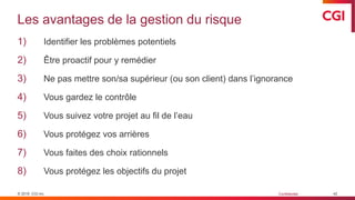 © 2019 CGI inc. Confidentiel
Les avantages de la gestion du risque
1) Identifier les problèmes potentiels
2) Être proactif pour y remédier
3) Ne pas mettre son/sa supérieur (ou son client) dans l’ignorance
4) Vous gardez le contrôle
5) Vous suivez votre projet au fil de l’eau
6) Vous protégez vos arrières
7) Vous faites des choix rationnels
8) Vous protégez les objectifs du projet
42
 