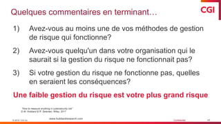 © 2019 CGI inc. Confidentiel
Quelques commentaires en terminant…
43
1) Avez-vous au moins une de vos méthodes de gestion
de risque qui fonctionne?
2) Avez-vous quelqu'un dans votre organisation qui le
saurait si la gestion du risque ne fonctionnait pas?
3) Si votre gestion du risque ne fonctionne pas, quelles
en seraient les conséquences?
Une faible gestion du risque est votre plus grand risque
© 2019 CGI inc.
www.hubbardresearch.com
“How to measure anything in cybersecurity risk”
D.W. Hubbard & R. Seiersen, Wiley, 2017
 