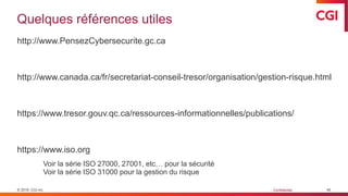 © 2019 CGI inc. Confidentiel
Quelques références utiles
http://www.PensezCybersecurite.gc.ca
http://www.canada.ca/fr/secretariat-conseil-tresor/organisation/gestion-risque.html
https://www.tresor.gouv.qc.ca/ressources-informationnelles/publications/
https://www.iso.org
Voir la série ISO 27000, 27001, etc… pour la sécurité
Voir la série ISO 31000 pour la gestion du risque
45
 