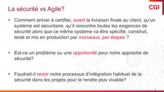 © 2019 CGI inc. Confidentiel
La sécurité vs Agile?
• Comment arriver à certifier, avant la livraison finale au client, qu’un
système est sécuritaire, qu’il rencontre toutes les exigences de
sécurité alors que ce même système va être spécifié, construit,
testé et mis en production par morceaux, par étapes ?
• Est-ce un problème ou une opportunité pour notre approche de
sécurité?
• Faudrait-il revoir notre processus d’intégration habituel de la
sécurité dans les projets pour le rendre plus vivable?
5
 