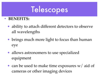 Telescopes
• BENEFITS:
 • ability to attach different detectors to observe
   all wavelengths
 • brings much more light to focus than human
   eye
 • allows astronomers to use specialized
   equipment
 • can be used to make time exposures w/ aid of
   cameras or other imaging devices
 