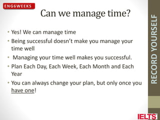 RECORD
YOURSELF
Can we manage time?
• Yes! We can manage time
• Being successful doesn’t make you manage your
time well
• Managing your time well makes you successful.
• Plan Each Day, Each Week, Each Month and Each
Year
• You can always change your plan, but only once you
have one!
 