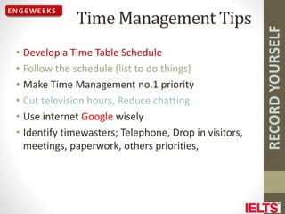 RECORD
YOURSELF
Time Management Tips
• Develop a Time Table Schedule
• Follow the schedule (list to do things)
• Make Time Management no.1 priority
• Cut television hours, Reduce chatting
• Use internet Google wisely
• Identify timewasters; Telephone, Drop in visitors,
meetings, paperwork, others priorities,
 