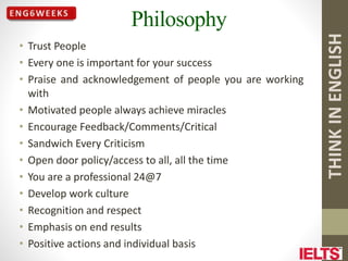 THINK
IN
ENGLISH
Philosophy
• Trust People
• Every one is important for your success
• Praise and acknowledgement of people you are working
with
• Motivated people always achieve miracles
• Encourage Feedback/Comments/Critical
• Sandwich Every Criticism
• Open door policy/access to all, all the time
• You are a professional 24@7
• Develop work culture
• Recognition and respect
• Emphasis on end results
• Positive actions and individual basis
 