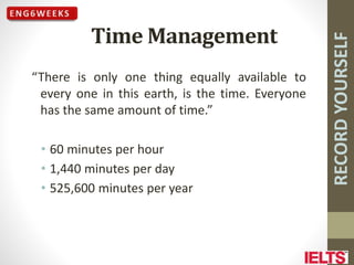 RECORD
YOURSELF
Time Management
“There is only one thing equally available to
every one in this earth, is the time. Everyone
has the same amount of time.”
• 60 minutes per hour
• 1,440 minutes per day
• 525,600 minutes per year
 