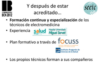 Y después de estar
              acreditado…
• Formación continua y especialización de los
  técnicos de electromedicina
• Experiencia

• Plan formativo a través de


• Los propios técnicos forman a sus compañeros
 