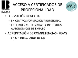 ACCESO A CERTIFICADOS DE
        PROFESIONALIDAD
• FORMACIÓN REGLADA
  – EN CENTROS FORMACIÓN PROFESIONAL
  – ENTIDADES AUTORIZADAS -> INSTITUTOS
    AUTONÓMICOS DE EMPLEO
• ACREDITACIÓN DE COMPETENCIAS (PEAC)
  – EN C.P. INTEGRADOS DE F.P.
 