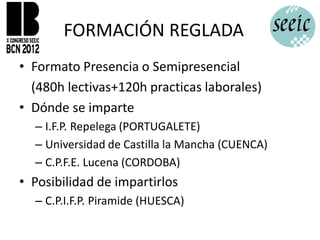 FORMACIÓN REGLADA
• Formato Presencia o Semipresencial
  (480h lectivas+120h practicas laborales)
• Dónde se imparte
  – I.F.P. Repelega (PORTUGALETE)
  – Universidad de Castilla la Mancha (CUENCA)
  – C.P.F.E. Lucena (CORDOBA)
• Posibilidad de impartirlos
  – C.P.I.F.P. Piramide (HUESCA)
 