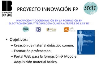 PROYECTO INNOVACIÓN FP
      INNOVACIÓN Y COORDINACIÓN EN LA FORMACIÓN EN
 ELECTROMEDICINA Y TECNOLOGÍA CLÍNICA A TRAVÉS DE LAS TIC




• Objetivos:
  – Creación de material didáctico común.
  – Formación profesorado.
  – Portal Web para la formación Moodle.
  – Adquisición material básico.
 