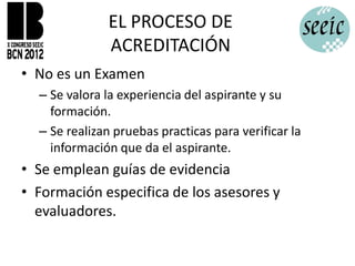 EL PROCESO DE
              ACREDITACIÓN
• No es un Examen
  – Se valora la experiencia del aspirante y su
    formación.
  – Se realizan pruebas practicas para verificar la
    información que da el aspirante.
• Se emplean guías de evidencia
• Formación especifica de los asesores y
  evaluadores.
 