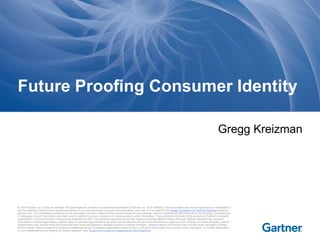 Future Proofing Consumer Identity 
Gregg Kreizman 
© 2014 Gartner, Inc. and/or its affiliates. All rights reserved. Gartner is a registered trademark of Gartner, Inc. or its af filiates. This publication may not be reproduced or distributed in 
any form without Gartner's prior written permission. If you are authorized to access this publication, your use of it is subject to the Usage Guidelines for Gartner Services posted on 
gartner.com. The information contained in this publication has been obtained from sources believed to be reliable. Gartner di sclaims all warranties as to the accuracy, completeness 
or adequacy of such information and shall have no liability for errors, omissions or inadequacies in such information. This publication consists of the opinions of Gartner's research 
organization and should not be construed as statements of fact. The opinions expressed herein are subject to change without notice. Although Gartner research may include a 
discussion of related legal issues, Gartner does not provide legal advice or services and its research should not be construed or used as such. Gartner is a public company, and its 
shareholders may include firms and funds that have financial interests in entities covered in Gartner research. Gartner's Board of Directors may include senior managers of these 
firms or funds. Gartner research is produced independently by its research organization without input or influence from these firms, funds or their managers. For further information 
on the independence and integrity of Gartner research, see "Guiding Principles on Independence and Objectivity." 
 