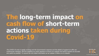 The long-term impact on
cash flow of short-term
actions taken during
Covid-19
The COVID-19 crisis is rapidly evolving and the Government's response and the details of support on offer are
continuously changing. We'll be updating our posts regularly to ensure our analysis and advice remains as accurate
and useful as possible. To receive the very latest information as we release it follow us on LinkedIn.
 