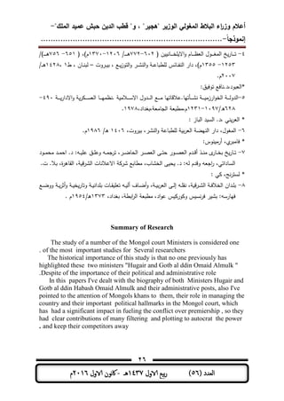 ‫المغولي‬ ‫البالط‬ ‫اء‬‫ر‬‫وز‬ ‫أعالم‬"‫الممك‬ ‫عميد‬ ‫حبش‬ ‫الدين‬ ‫قطب‬ "‫و‬ ، "‫"ىجير‬ ‫الوزير‬-
‫إنموذجا‬-..........................................................................
26
( ‫العدد‬56)‫الاول‬ ‫بيع‬‫ر‬1437‫هـ‬-‫اك‬‫الاول‬ ‫وننن‬2016‫م‬
4-( ‫ن‬ ‫ـمن‬‫ـ‬‫ـ‬‫ـ‬‫ـ‬‫ة‬ ‫اال‬‫و‬ ‫ـمم‬‫ـ‬‫ـ‬‫ـ‬‫ـ‬‫ظ‬‫الع‬ ‫ـول‬‫ـ‬‫ـ‬‫ـ‬‫ـ‬‫ل‬‫الم‬ ‫خ‬‫ـمر‬‫ـ‬‫ـ‬‫ـ‬‫ـ‬‫ت‬613-773/‫ـ‬‫ـ‬‫ـ‬‫ـ‬‫ـ‬‫ـ‬‫ى‬1316-1371( ،)‫م‬651-756/)‫ـ‬‫ـ‬‫ـ‬‫ـ‬‫ـ‬‫ـ‬‫ى‬
1353-1355‫ـروت‬‫ـ‬ ‫ب‬ ، ‫ـع‬‫ـ‬‫التوز‬‫و‬ ‫ـر‬‫ـ‬‫ش‬‫الن‬‫و‬ ‫ـ‬‫ـ‬‫ى‬‫طبم‬ ‫ل‬ ‫ـمئس‬‫ـ‬‫ف‬‫الن‬ ‫دار‬ ،)‫م‬–‫ط‬ ، ‫ـمن‬‫ـ‬‫ن‬‫لب‬1،1438/‫ـ‬‫ـ‬‫ـ‬‫ى‬
3117.‫م‬
‫ق‬ ‫توف‬ ‫*العبود،د.نمفع‬
5-‫ـع‬‫ـ‬‫ـ‬‫ـ‬‫ـ‬‫م‬ ‫ـأتيم.ىالقمتيم‬‫ـ‬‫ـ‬‫ـ‬‫ـ‬‫ش‬‫ن‬ ‫ـ‬‫ـ‬‫ـ‬‫ـ‬‫ـ‬ ‫ارزم‬‫و‬‫الة‬ ‫ـ‬‫ـ‬‫ـ‬‫ـ‬‫ـ‬‫ل‬‫الدو‬‫ـ‬‫ـ‬‫ـ‬‫ـ‬‫ـ‬‫االدار‬‫و‬ ‫ر‬ ‫ـ‬‫ـ‬‫ـ‬‫ـ‬‫ـ‬‫س‬‫الع‬ ‫ـم‬‫ـ‬‫ـ‬‫ـ‬‫ـ‬‫ي‬‫.نظم‬ ‫ـالم‬‫ـ‬‫ـ‬‫ـ‬‫ـ‬‫س‬‫اال‬ ‫ـدول‬‫ـ‬‫ـ‬‫ـ‬‫ـ‬‫ل‬‫ا‬491-
638/‫ه‬1197-1331،‫،بلداد‬ ‫الجممع‬ ‫م،مطبع‬1978.
‫البمز‬ ‫د‬ ‫الس‬ .‫،د‬ ‫نت‬‫العر‬ *
6-،‫روت‬ ‫ب‬ ،‫النشر‬‫و‬ ‫طبمى‬ ‫ل‬ ‫ب‬‫ر‬‫الع‬ ‫النيا‬ ‫دار‬ ،‫الملول‬1416/‫ـ‬‫ى‬1986.‫م‬
‫نوس‬ ‫أرم‬ ،‫ي‬‫فممبر‬ *
7-‫ج‬‫تر‬ ،‫ـر‬‫ـ‬‫ـ‬‫ا‬‫الحم‬ ‫ـر‬‫ـ‬‫ـ‬ ‫الع‬ ‫ـر‬‫ـ‬‫ـ‬‫ت‬‫ح‬ ‫ـور‬‫ـ‬‫ـ‬ ‫الع‬ ‫ـدم‬‫ـ‬‫ـ‬‫ق‬‫أ‬ ‫ـذ‬‫ـ‬‫ـ‬‫ن‬‫م‬ ‫ى‬‫ـمر‬‫ـ‬‫ـ‬‫ة‬‫ب‬ ‫خ‬‫ـمر‬‫ـ‬‫ـ‬‫ت‬‫ـود‬‫ـ‬‫ـ‬‫م‬‫مح‬ ‫ـد‬‫ـ‬‫ـ‬‫م‬‫اح‬ .‫د‬ ‫ـو‬‫ـ‬‫ـ‬ ‫ى‬ ‫ـق‬‫ـ‬‫ـ‬ ‫وى‬ ‫ـو‬‫ـ‬‫ـ‬‫م‬
.‫ت‬ .‫بال‬ ،‫ة‬‫ر‬‫الومى‬ ، ‫الشرق‬ ‫االىالنمت‬ ‫شر‬ ‫مطمبع‬ ،‫الةشمب‬ ‫ر‬ ‫ح‬ .‫د‬ ‫لو‬ ‫وقدم‬ ‫اجعو‬‫ر‬ ،‫السمداتت‬
‫ت‬ ،‫نج‬‫ر‬‫لست‬ *
8-‫ـع‬‫ـ‬‫ا‬‫وو‬ ‫ـ‬‫ـ‬‫أثر‬‫و‬ ‫ـ‬‫ـ‬ ‫ة‬‫وتمر‬ ‫ـ‬‫ـ‬ ‫دان‬ ‫ب‬ ‫ـمت‬‫ـ‬‫و‬ ‫تع‬ ‫ـو‬‫ـ‬ ‫أل‬ ‫ـمف‬‫ـ‬‫ا‬‫أ‬‫و‬ ، ‫ـ‬‫ـ‬ ‫ب‬‫ر‬‫الع‬ ‫ـر‬‫ـ‬‫ل‬‫إ‬ ‫ـو‬‫ـ‬ ‫نو‬ ، ‫ق‬‫ر‬‫ـ‬‫ـ‬‫ش‬‫ال‬ ‫ـ‬‫ـ‬‫ف‬‫الةال‬ ‫ـدان‬‫ـ‬ ‫ب‬
‫اد‬‫و‬‫ى‬ ‫س‬ ‫ور‬ ‫و‬ ‫س‬ ‫نس‬‫ر‬‫ف‬ ‫ر‬ ‫بش‬ ‫فيمرسو‬،‫بلداد‬ ، ‫ابط‬‫ر‬‫ال‬ ‫مطبع‬ ،1373/‫ـ‬‫ى‬1954. ‫م‬
Summary of Research
The study of a number of the Mongol court Ministers is considered one
of the most important studies for Several researchers.
The historical importance of this study is that no one previously has
highlighted these two ministers "Hugair and Gotb al ddin Omaid Almulk "
Despite of the importance of their political and administrative role.
In this papers I've dealt with the biography of both Ministers Hugair and
Gotb al ddin Habash Omaid Almulk and their administrative posts, also I've
pointed to the attention of Mongols khans to them, their role in managing the
country and their important political hallmarks in the Mongol court, which
has had a significant impact in fueling the conflict over premiership , so they
had clear contributions of many filtering and plotting to autocrat the power
and keep their competitors away.
 