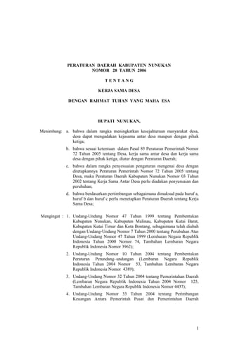 1
PERATURAN DAERAH KABUPATEN NUNUKAN
NOMOR 28 TAHUN 2006
T E N T A N G
KERJA SAMA DESA
DENGAN RAHMAT TUHAN YANG MAHA ESA
BUPATI NUNUKAN,
Menimbang: a. bahwa dalam rangka meningkatkan kesejahteraan masyarakat desa,
desa dapat mengadakan kejasama antar desa maupun dengan pihak
ketiga;
b. bahwa sesuai ketentuan dalam Pasal 85 Peraturan Pemerintah Nomor
72 Tahun 2005 tentang Desa, kerja sama antar desa dan kerja sama
desa dengan pihak ketiga, diatur dengan Peraturan Daerah;
c. bahwa dalam rangka penyesuaian pengaturan mengenai desa dengan
ditetapkannya Peraturan Pemerintah Nomor 72 Tahun 2005 tentang
Desa, maka Peraturan Daerah Kabupaten Nunukan Nomor 03 Tahun
2002 tentang Kerja Sama Antar Desa perlu diadakan penyesuaian dan
perubahan;
d. bahwa berdasarkan pertimbangan sebagaimana dimaksud pada huruf a,
huruf b dan huruf c perlu menetapkan Peraturan Daerah tentang Kerja
Sama Desa;
Mengingat : 1. Undang-Undang Nomor 47 Tahun 1999 tentang Pembentukan
Kabupaten Nunukan, Kabupaten Malinau, Kabupaten Kutai Barat,
Kabupaten Kutai Timur dan Kota Bontang, sebagaimana telah diubah
dengan Undang-Undang Nomor 7 Tahun 2000 tentang Perubahan Atas
Undang-Undang Nomor 47 Tahun 1999 (Lembaran Negara Republik
Indonesia Tahun 2000 Nomor 74, Tambahan Lembaran Negara
Republik Indonesia Nomor 3962);
2. Undang-Undang Nomor 10 Tahun 2004 tentang Pembentukan
Peraturan Perundang–undangan (Lembaran Negara Republik
Indonesia Tahun 2004 Nomor 53, Tambahan Lembaran Negara
Republik Indonesia Nomor 4389);
3. Undang-Undang Nomor 32 Tahun 2004 tentang Pemerintahan Daerah
(Lembaran Negara Republik Indonesia Tahun 2004 Nomor 125,
Tambahan Lembaran Negara Republik Indonesia Nomor 4437);
4. Undang-Undang Nomor 33 Tahun 2004 tentang Perimbangan
Keuangan Antara Pemerintah Pusat dan Pemerintahan Daerah
 