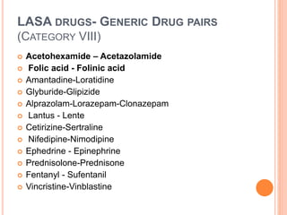 LASA DRUGS- GENERIC DRUG PAIRS
(CATEGORY VIII)
 Acetohexamide – Acetazolamide
 Folic acid - Folinic acid
 Amantadine-Loratidine
 Glyburide-Glipizide
 Alprazolam-Lorazepam-Clonazepam
 Lantus - Lente
 Cetirizine-Sertraline
 Nifedipine-Nimodipine
 Ephedrine - Epinephrine
 Prednisolone-Prednisone
 Fentanyl - Sufentanil
 Vincristine-Vinblastine
 