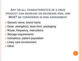 ANY OR ALL CHARACTERISTICS OF A DRUG
PRODUCT CAN INCREASE OR DECREASE RISK, AND
MUST BE CONSIDERED IN RISK ASSESSMENT:
 Generic name, brand name
 Dose, strength(s), dose form, packaging
 Route, frequency, instructions
 Storage requirements
 Indications, patient population
 Likely care environment
 Other
 