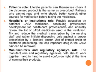 4. Patient’s role: Literate patients can themselves check if
the dispensed product is the same as prescribed. Patients
who cannot read and write should better consult other
sources for verification before taking the medicines.
5. Hospital’s or institution’s role: Provide education on
potential LASA medicines. continuing professional
development for health-care professionals and annually
review the list of LASA medicines used in the institution.
Try and reduce the medical transcription by the nursing
staff and rather initiate dispensing only against a proper
prescription by a licensed doctor. Use of printed order or
electronic prescribing. the less important drug in the LASA
pair can be removed.
6. Manufacturer’s and regulatory agency’s role: The
manufacturers and regulatory agencies both should work
together hand in hand to avoid confusion right at the time
of naming their products.
 