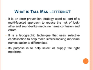 WHAT IS TALL MAN LETTERING?
• It is an error-prevention strategy used as part of a
multi-faceted approach to reduce the risk of look-
alike and sound-alike medicine name confusion and
errors.
• It is a typographic technique that uses selective
capitalisation to help make similar-looking medicine
names easier to differentiate.
• Its purpose is to help select or supply the right
medicine.
 