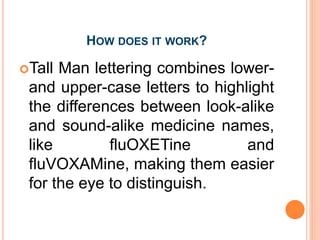 HOW DOES IT WORK?
Tall Man lettering combines lower-
and upper-case letters to highlight
the differences between look-alike
and sound-alike medicine names,
like fluOXETine and
fluVOXAMine, making them easier
for the eye to distinguish.
 
