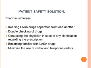 PATIENT SAFETY SOLUTION.
Pharmacist/nurses
 Keeping LASA drugs separated from one another
 Double checking of drugs
 Contacting the physician in case of any clarification
regarding the prescription
 Becoming familiar with LASA drugs
 Minimize the use of verbal and telephone orders.
 